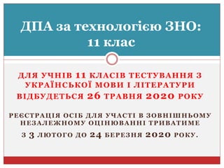 ДЛЯ УЧНІВ 11 КЛАСІВ ТЕСТУВАННЯ З
УКРАЇНСЬКОЇ МОВИ І ЛІТЕРАТУРИ
ВІДБУДЕТЬСЯ 26 ТРАВНЯ 2020 РОКУ
РЕЄСТРАЦІЯ ОСІБ ДЛЯ УЧАСТІ В ЗОВНІШНЬОМУ
НЕЗАЛЕЖНОМУ ОЦІНЮВАННІ ТРИВАТИМЕ
З 3 ЛЮТОГО ДО 24 БЕРЕЗНЯ 2020 РОКУ.
ДПА за технологією ЗНО:
11 клас
 
