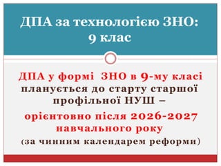 ДПА у формі ЗНО в 9-му класі
планується до старту старшої
профільної НУШ –
орієнтовно після 2026-2027
навчального року
(за чинним календарем реформи)
ДПА за технологією ЗНО:
9 клас
 