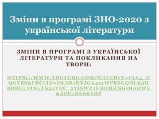 ЗМІНИ В ПРОГРАМІ З УКРАЇНСЬКОЇ
ЛІТЕРАТУРИ ТА ПОКЛИКАННЯ НА
ТВОРИ:
HTTPS://WWW.YOUTUBE.COM/WATCH?V=FLL5_U
QGYBS&FBCLID=IWAR1RXJGA451WPKSGQNLK3H
BRBULST6ULK21VOC_2YISWPJUROHHNG1H0HWE
&APP=DESKTOP
Зміни в програмі ЗНО-2020 з
української літератури
 