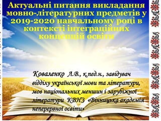 Актуальні питання викладання
мовно-літературних предметів у
2019-2020 навчальному році в
контексті інтеграційних
концепцій освіти
Коваленко Л.В., к.пед.н., завідувач
відділу української мови та літератури,
мов національних меншин і зарубіжної
літератури КВНЗ «Вінницька академія
неперервної освіти»
 