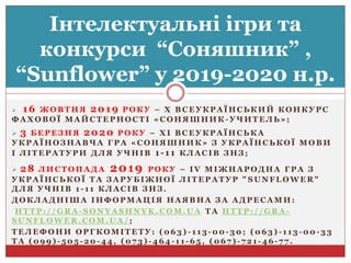  16 Ж О В Т Н Я 2019 Р О К У – Х В С Е У К Р А Ї Н С Ь К И Й К О Н К У Р С
Ф А Х О В О Ї М А Й С Т Е Р Н О С Т І « С О Н Я Ш Н И К - У Ч И Т Е Л Ь » ;
 3 Б Е Р Е З Н Я 2020 Р О К У – Х І В С Е У К Р А Ї Н С Ь К А
У К Р А Ї Н О З Н А В Ч А Г Р А « С О Н Я Ш Н И К » З У К Р А Ї Н С Ь К О Ї М О В И
І Л І Т Е Р А Т У Р И Д Л Я У Ч Н І В 1-11 К Л А С І В З Н З ;
 28 Л И С Т О П А Д А 2019 Р О К У – I V М І Ж Н А Р О Д Н А Г Р А З
У К Р А Ї Н С Ь К О Ї Т А З А Р У Б І Ж Н О Ї Л І Т Е Р А Т У Р " S U N F L O W E R "
Д Л Я У Ч Н І В 1 - 1 1 К Л А С І В З Н З .
Д О К Л А Д Н І Ш А І Н Ф О Р М А Ц І Я Н А Я В Н А З А А Д Р Е С А М И :
H T T P : / / G R A - S O N Y A S H N Y K . C O M . U A Т А H T T P : / / G R A -
S U N F L O W E R . C O M . U A / ;
Т Е Л Е Ф О Н И О Р Г К О М І Т Е Т У : ( 0 6 3 ) - 1 1 3 - 0 0 - 3 0 ; ( 0 6 3 ) - 1 1 3 - 0 0 - 3 3
Т А ( 0 9 9 ) - 5 0 5 - 2 0 - 4 4 , ( 0 7 3 ) - 4 6 4 - 1 1 - 6 5 , ( 0 6 7 ) - 7 2 1 - 4 6 - 7 7 .
Інтелектуальні ігри та
конкурси “Соняшник” ,
“Sunflower” у 2019-2020 н.р.
 