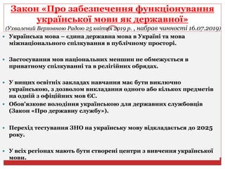 Закон «Про забезпечення функціонування
української мови як державної»
(Ухвалений Верховною Радою 25 квітня 2019 р. , набрав чинності 16.07.2019)
 Українська мова – єдина державна мова в Україні та мова
міжнаціонального спілкування в публічному просторі.
 Застосування мов національних меншин не обмежується в
приватному спілкуванні та в релігійних обрядах.
 У вищих освітніх закладах навчання має бути виключно
українською, з дозволом викладання одного або кількох предметів
на одній з офіційних мов ЄС.
 Обов'язкове володіння українською для державних службовців
(Закон «Про державну службу»).
 Перехід тестування ЗНО на українську мову відкладається до 2025
року.
 У всіх регіонах мають бути створені центри з вивчення української
мови.
 