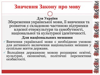 Значення Закону про мову
Для України
Збереження української мови, її вивчення та
розвиток є складовою частиною підтримки
власної етнокультури та самобутності,
національної та культурної ідентичності.
Для національних меншин
 Вивчення української мови є необхідною умовою
для активного включення національних меншин у
суспільне життя держави.
 Володіння державною мовою розширює освітні,
культурні, економічні, політичні перспективи
особистості.
 