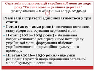 Стратегія популяризації української мови до 2030
року “Сильна мова — успішна держава”
(розпорядження КМ від 17 липня 2019 р. № 596-р)
Реалізація Стратегії здійснюватиметься у три
етапи:
 І етап (2019—2020 роки) - вивчення поточного
стану сфери застосування державної мови.
 ІІ етап (2021—2025 роки) - збільшення
комунікативного і демографічного потенціалу
української мови, формування цілісного
україномовного інформаційно-культурного
простору.
 ІІІ етап (2026—2030 роки) - підсумки
реалізації Стратегії щодо підвищення загальної
мовної культури населення.
 