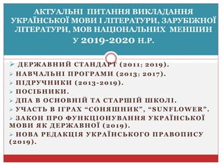  ДЕРЖАВНИЙ СТАНДАРТ (2011 ; 2019).
 НАВЧАЛЬНІ ПРОГРАМИ (2013; 2017).
 ПІДРУЧНИКИ (2013-2019).
 ПОСІБНИКИ.
 ДПА В ОСНОВНІЙ ТА СТАРШІЙ ШКОЛІ.
 УЧАСТЬ В ІГРАХ “СОНЯШНИК”, “SUNFLOWER”.
 ЗАКОН ПРО ФУНКЦІОНУВАННЯ УКРАЇНСЬКОЇ
МОВИ ЯК ДЕРЖАВНОЇ (2019).
 НОВА РЕДАКЦІЯ УКРАЇНСЬКОГО ПРАВОПИСУ
(2019).
АКТУАЛЬНІ ПИТАННЯ ВИКЛАДАННЯ
УКРАЇНСЬКОЇ МОВИ І ЛІТЕРАТУРИ, ЗАРУБІЖНОЇ
ЛІТЕРАТУРИ, МОВ НАЦІОНАЛЬНИХ МЕНШИН
У 2019-2020 Н.Р.
 