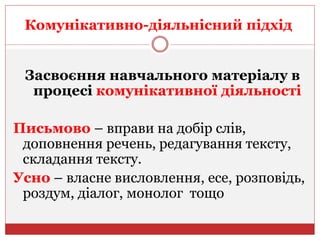 Комунікативно-діяльнісний підхід
Засвоєння навчального матеріалу в
процесі комунікативної діяльності
Письмово – вправи на добір слів,
доповнення речень, редагування тексту,
складання тексту.
Усно – власне висловлення, есе, розповідь,
роздум, діалог, монолог тощо
 