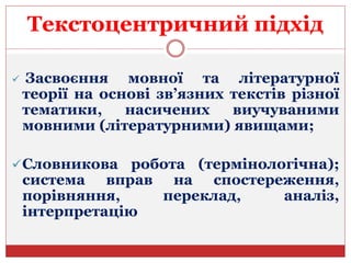 Текстоцентричний підхід
 Засвоєння мовної та літературної
теорії на основі зв’язних текстів різної
тематики, насичених виучуваними
мовними (літературними) явищами;
Словникова робота (термінологічна);
система вправ на спостереження,
порівняння, переклад, аналіз,
інтерпретацію
 