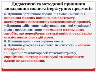Дидактичні та методичні принципи
викладання мовно-літературних предметів
6. Принцип органічного поєднання мови й мовлення –
вивчення мовних явищ на основі тексту,
застосування вивченого у мовленнєвому процесі.
7.Принцип здійснення поліфункціональності української
мови в процесі навчання – комплект навчальних
засобів, що передбачає актуалізацію й реалізацію
стилістичних функцій мови.
8. Принцип практичної спрямованості.
9. Принцип урахування життєвої перспективи – «мовне
портфоліо».
10. Принцип текстотворчості (текстоцентризму) –
сприймати, відтворювати чужі та створювати
власні висловлювання.
 