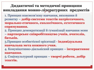 1. Принцип взаємозв’язку навчання, виховання й
розвитку – добір системи текстів патріотичного,
морально-етичного, екологічного, естетичного
спрямування.
2. Принцип демократизації й гуманізації навчання мови
– партнерське співробітництво учнів, вчителів,
батьків.
3.Принцип особистісної орієнтації - індивідуальна
навчальна мета кожного учня.
4. Комунікативно-діяльнісний принцип – інтерактивне
навчання.
5. Соціокультурний принцип – творчі роботи, добір
текстів.
Дидактичні та методичні принципи
викладання мовно-літературних предметів
 