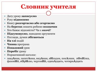 Словник учителя
 Дату уроку записуємо
 Руку підносимо
 Книгу розгортаємо або згортаємо
 На берегах зошита робимо позначки
 Хто бажає відповісти? Чи є охочі?
 Підсумовуємо, наводимо аргументи
 Погляди, думки збігаються
 На тлі подій
 Чинна програма
 Показовий урок
 Перебіг уроку
 Нормативний наголос:
 завдАння, запитАння, видАння, вИпадок, покАзник, пОмИлка,
фаховИй, кОрИсно, черговИй, одинАдцять, чотирнАдцять
 