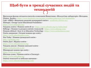 Щоб бути в тренді сучасних подій та
технологій
Віртуальна фахова спільнота вчителів-словесників Вінниччини «Філологічна лабораторія «Методика.
Пошук. Досвід»: https://www.facebook.com/groups/1532682153697234/?ref=bookmarks
Сайт «КВНЗ «Вінницька академія неперервної освіти»: academia.vinnica.ua/;
Edutopia | George Lucas Educational Foundation -
https://www.edutopia.org/
Тиждень освіти | Новини освіти K-12 - https://www.edweek.org/ew/index.html
EdSurge | Новини та ресурси освітніх технологій - https://www.edsurge.com/
Новини eSchool | Блог k-12 Education Technology - https://www.eschoolnews.com/
Освіта занурення | Останні новини про освіту -
https://www.educationdive.com/
Nea Today | Новини громадської освіти -
http://neatoday.org/
Освіта Далі | Журнал освіти -
https://www.educationnext.org/
Тиждень школи | Новини шкільної освіти -
https://schoolsweek.co.uk/
Міжнародні новини про освіту -
https://www.ei-ie.org/
Шкільна сумка | Новини освіти в Сінгапурі -
https://www.schoolbag.sg/
Освітні технології та мобільне навчання -
https://www.educatorstechnology.com
 