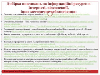  Загальна середня освіта – нормативна база: https://imzo.gov.ua/osvita/zagalno-serednya-osvita-
2/zahalna-serednya-osvita-normatyvna-baza/?fbclid=IwAR1KweHRmpYuDVaearWWe-
rBcn1BhWu5YLeX7_1Wj2Q4J1etpTHz7TpYgMQ;
 Оновлена Концепція «Нова українська школа»: https://imzo.gov.ua/osvita/zagalno-serednya-osvita-
2/nova-ukrajinska-
shkola/?fbclid=IwAR1MiDVYlERtc1_YzpHM0UbnmACxF0tceXTfQgLJ_Sxc6qSe5GLQza4Qpas;
 Державний стандарт базової і повної загальної середньої освіти [Електронний ресурс]. – Режим
доступу: https://zakon.rada.gov.ua/laws/show/1392-2011-%D0%BF;
 Тексти навчальних програм 10-11класи, які розміщено на офіційному веб-сайті Міністерства:
[https://mon.gov.ua/ua/osvita/zagalna-serednya-osvita/navchalni-programi/navchalni-programi-dlya-10-11-
klasiv/;
 Навчальні програми 5-9 класи. Наскрізні змістові лінії: https://imzo.gov.ua/osvita/zagalno-serednya-
osvita-2/navchalni-prohramy-5-9-klasy-naskrizni-zmistovi-
liniji/?fbclid=IwAR097WWck1fqIbcqYYTU86fatSb9_qPqU8oRQI9JJ75dayvIENYN_wuvfEA;
 Перелік навчальних програм з української літератури для реалізації варіативної складової навчальних
планів у 2019/2020 навчальному році: https://www.schoollife.org.ua/perelik-navchalnyh-program-z-
ukrayinskoyi-literatury-dlya-realizatsiyi-variatyvnoyi-skladovoyi-navchalnyh-planiv-u-2019-2020-
navchalnomu-rotsi/?fbclid=IwAR3hACpxIz0qApUsJyuPaOq3wS4CSucTPsXJG1CoAje-RD-lUa6z_PWhxPo;
 Переліки навчальної літератури, рекомендованої Міністерством освіти і науки України для
використання у закладах освіти у 2019/2020 навчальному році: https://www.schoollife.org.ua/pereliky-
navchalnoyi-literatury-rekomendovanoyi-ministerstvom-osvity-i-nauky-ukrayiny-dlya-vykorystannya-u-
zakladah-osvity-u-2019-2020-navchalnomu-
rotsi/?fbclid=IwAR22xFlmiIOgJQAahiCgzgDMGygxQZnNi9JqCK5HSpSW5idtAgNMNgEDboY;
 Електронні версії підручників: https://imzo.gov.ua/pidruchniki/elektronni-versiyi-pidruchnikiv/?.

Добірка покликань на інформаційні ресурси в
Інтернеті, відеолекції,
інше методичне забезпечення:
 