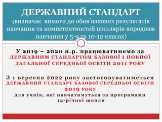 У 2019 – 2020 н.р. працюватимемо за
ДЕРЖАВНИМ СТАНДАРТОМ БАЗОВОЇ І ПОВНОЇ
ЗАГАЛЬНОЇ СЕРЕДНЬОЇ ОСВІТИ 2011 РОКУ
З 1 вересня 2022 року застосовуватиметься
ДЕРЖАВНИЙ СТАНДАРТ БАЗОВОЇ СЕРЕДНЬОЇ ОСВІТИ
2019 РОКУ
для учнів, які навчатимуться за програмами
12-річної школи
ДЕРЖАВНИЙ СТАНДАРТ
(визначає вимоги до обов’язкових результатів
навчання та компетентностей школярів впродовж
навчання у 5-9 та 10-12 класах)
 
