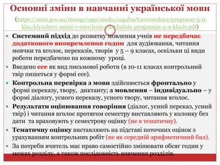 Основні зміни в навчанні української мови
(https://mon.gov.ua/storage/app/media/zagalna%20serednya/programy-5-9-
klas/klyuchovi-zmini-v-onovlenix-navchalnix-programax-5-9-klasiv.pdf)
 Системний підхід до розвитку мовлення учнів не передбачає
додаткового виокремлення годин для аудіювання, читання
мовчки та вголос, переказів, творів у 5 – 9 класах, оскільки ці види
роботи передбачено на кожному уроці.
 Введено есе як вид письмової роботи (в 10-11 класах контрольний
твір пишеться у формі есе).
 Контрольна перевірка з мови здійснюється фронтально у
формі переказу, твору, диктанту; з мовлення – індивідуально – у
формі діалогу, усного переказу, усного твору, читання вголос.
 Результати оцінювання говоріння (діалог, усний переказ, усний
твір) і читання вголос протягом семестру виставляють у колонку без
дати та враховують у семестрову оцінку (не в тематичну).
 Тематичну оцінку виставляють на підставі поточних оцінок з
урахуванням контрольних робіт (не як середній арифметичний бал).
 За потреби вчитель має право самостійно змінювати обсяг годин у
межах розділу, а також послідовність вивчення розділів.
 