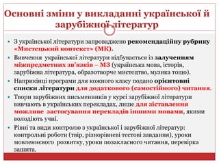 Основні зміни у викладанні української й
зарубіжної літератур
 З української літератури запроваджено рекомендаційну рубрику
«Мистецький контекст» (МК).
 Вивчення української літератури відбувається із залученням
міжпредметних зв’язків – МЗ (українська мова, історія,
зарубіжна література, образотворче мистецтво, музика тощо).
 Наприкінці програми для кожного класу подано орієнтовні
списки літератури для додаткового (самостійного) читання.
 Твори зарубіжних письменників у курсі зарубіжної літератури
вивчають в українських перекладах, лише для зіставлення
можливе застосування перекладів іншими мовами, якими
володіють учні.
 Рівні та види контролю з української і зарубіжної літератур:
контрольні роботи (твір, різнорівневі тестові завдання), уроки
мовленнєвого розвитку, уроки позакласного читання, перевірка
зашита.
 