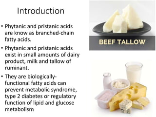 Introduction
• Phytanic and pristanic acids
are know as branched-chain
fatty acids.
• Phytanic and pristanic acids
exist in small amounts of dairy
product, milk and tallow of
ruminant.
• They are biologically-
functional fatty acids can
prevent metabolic syndrome,
type 2 diabetes or regulatory
function of lipid and glucose
metabolism
 