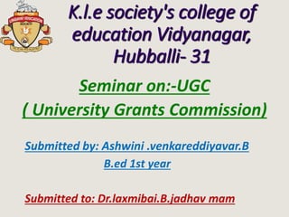 K.l.e society's college of
education Vidyanagar,
Hubballi- 31
Seminar on:-UGC
( University Grants Commission)
Submitted to: Dr.laxmibai.B.jadhav mam
Submitted by: Ashwini .venkareddiyavar.B
B.ed 1st year
 