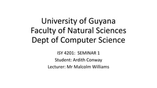 University of Guyana
Faculty of Natural Sciences
Dept of Computer Science
ISY 4201: SEMINAR 1
Student: Ardith Conway
Lecturer: Mr Malcolm Williams
 
