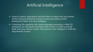Artificial Intelligence
 Using A.I system, applications would be able to interact with one another
without being prompted by humans at every set,making content
development faster and more intelligent.
 Combining this capability with natural language processing, in Web 3.0,
computers can distinguish information like humans in order to provide
faster and more relevant results. They become more intelligent to fulfill the
requirements of users.
 
