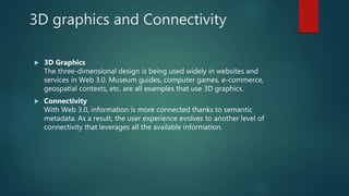 3D graphics and Connectivity
 3D Graphics
The three-dimensional design is being used widely in websites and
services in Web 3.0. Museum guides, computer games, e-commerce,
geospatial contexts, etc. are all examples that use 3D graphics.
 Connectivity
With Web 3.0, information is more connected thanks to semantic
metadata. As a result, the user experience evolves to another level of
connectivity that leverages all the available information.
 