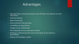 Advantages
 Expanded data connecting: Semantic web will help in the network of online
information.
 Proficient looking
 Better showcasing.
 More productive web perusing.
 Compelling correspondence.
 Change human collaboration.
 More adequate and accurate search results.
 Working on internet becomes much more easier as the internet is
personalized.
 Sharing of knowledge is easier.
 