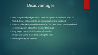 Disadvantages
 Less progressed gadgets won’t have the option to deal with Web 3.0.
 Web 1.0 sites will appear to be substantially more outdated
 It tends to be exceptionally confounded for newcomers to comprehend.
 Technology isn’t altogether prepared for it yet.
 Easy to get user’s Public/private information .
 People will spend more time surfing the web.
 Privacy policies are needed.
 