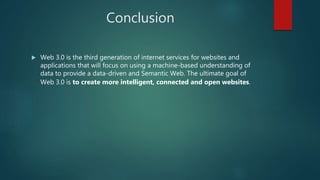 Conclusion
 Web 3.0 is the third generation of internet services for websites and
applications that will focus on using a machine-based understanding of
data to provide a data-driven and Semantic Web. The ultimate goal of
Web 3.0 is to create more intelligent, connected and open websites.
 