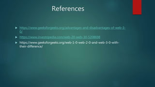References
 https://www.geeksforgeeks.org/advantages-and-disadvantages-of-web-3-
0/
 https://www.investopedia.com/web-20-web-30-5208698
 https://www.geeksforgeeks.org/web-1-0-web-2-0-and-web-3-0-with-
their-difference/
 