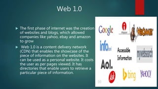 Web 1.0
 The first phase of internet was the creation
of websites and blogs, which allowed
companies like yahoo, ebay and amazon
to grow
 Web 1.0 is a content delivery network
(CDN) that enables the showcase of the
piece of information on the websites. It
can be used as a personal website. It costs
the user as per pages viewed. It has
directories that enable users to retrieve a
particular piece of information.
 