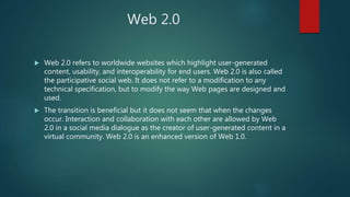 Web 2.0
 Web 2.0 refers to worldwide websites which highlight user-generated
content, usability, and interoperability for end users. Web 2.0 is also called
the participative social web. It does not refer to a modification to any
technical specification, but to modify the way Web pages are designed and
used.
 The transition is beneficial but it does not seem that when the changes
occur. Interaction and collaboration with each other are allowed by Web
2.0 in a social media dialogue as the creator of user-generated content in a
virtual community. Web 2.0 is an enhanced version of Web 1.0.
 