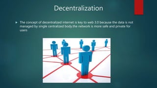 Decentralization
 The concept of decentralized internet is key to web 3.0 because the data is not
managed by single centralized body.the network is more safe and private for
users
 