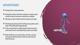 ADVANTAGES
 Going to far away planets.
 Going far down into the unknown waters and
mines where humans would be crushed
 Giving us information that humans can't get
 Working at places 24/7without any salaryand
food. Plus they don't get bored
 They can perform tasks faster than humans
and much more consistently and accurately.
 Most of them are automatic so they can go
around by themselves without any human
interference.
 