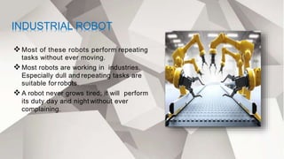 INDUSTRIAL ROBOT
Most of these robots perform repeating
tasks without ever moving.
Most robots are working in industries.
Especially dull and repeating tasks are
suitable for robots.
A robot never grows tired; it will perform
its duty day and night without ever
complaining.
 