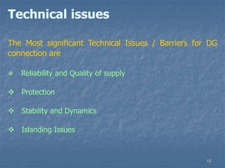 10
Technical issues
The Most significant Technical Issues / Barriers for DG
connection are
 Reliability and Quality of supply
 Protection
 Stability and Dynamics
 Islanding Issues
 