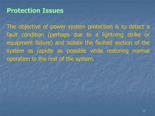 12
Protection Issues
The objective of power system protection is to detect a
fault condition (perhaps due to a lightning strike or
equipment failure) and isolate the faulted section of the
system as rapidly as possible while restoring normal
operation to the rest of the system.
 