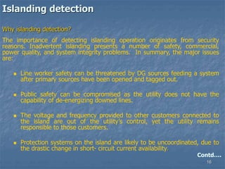 16
Islanding detection
Why islanding detection?
The importance of detecting islanding operation originates from security
reasons. Inadvertent islanding presents a number of safety, commercial,
power quality, and system integrity problems. In summary, the major issues
are:
 Line worker safety can be threatened by DG sources feeding a system
after primary sources have been opened and tagged out.
 Public safety can be compromised as the utility does not have the
capability of de-energizing downed lines.
 The voltage and frequency provided to other customers connected to
the island are out of the utility’s control, yet the utility remains
responsible to those customers.
 Protection systems on the island are likely to be uncoordinated, due to
the drastic change in short- circuit current availability.
Contd….
 