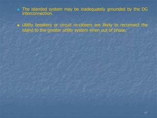 17
 The islanded system may be inadequately grounded by the DG
interconnection.
 Utility breakers or circuit re-closers are likely to reconnect the
island to the greater utility system when out of phase.
 