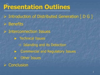 2
􀁺
Presentation Outlines
 Introduction of Distributed Generation [ D G ]
 Benefits
 Interconnection Issues
▶ Technical Issues
 Islanding and its Detection
▶ Commercial and Regulatory Issues
▶ Other Issues
 Conclusion
 