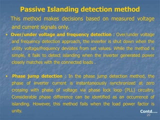 20
Passive Islanding detection method
This method makes decisions based on measured voltage
and current signals only.
• Over/under voltage and frequency detection : Over/under voltage
and frequency detection approach, the inverter is shut down when the
utility voltage/frequency deviates from set values. While the method is
simple, it fails to detect islanding when the inverter generated power
closely matches with the connected loads .
• Phase jump detection : In the phase jump detection method, the
phase of inverter current is instantaneously synchronized at zero
crossing with phase of voltage via phase lock loop (PLL) circuitry.
Considerable phase difference can be identified as an occurrence of
islanding. However, this method fails when the load power factor is
unity. Contd….
 