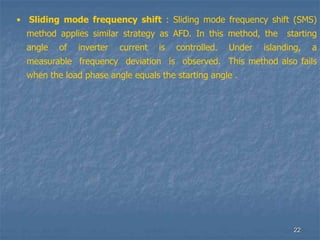 22
• Sliding mode frequency shift : Sliding mode frequency shift (SMS)
method applies similar strategy as AFD. In this method, the starting
angle of inverter current is controlled. Under islanding, a
measurable frequency deviation is observed. This method also fails
when the load phase angle equals the starting angle .
 