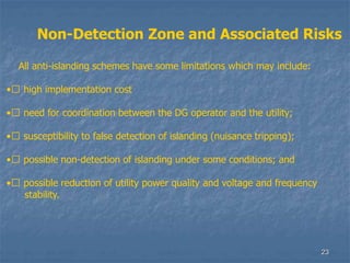 23
Non-Detection Zone and Associated Risks
All anti-islanding schemes have some limitations which may include:
•􀁺 high implementation cost
•􀁺 need for coordination between the DG operator and the utility;
•􀁺 susceptibility to false detection of islanding (nuisance tripping);
•􀁺 possible non-detection of islanding under some conditions; and
•􀁺 possible reduction of utility power quality and voltage and frequency
stability.
 