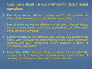 24
Conclusion about various methods to detect island
operation.
 Internal passive methods are cost-effective but their non-detection
zone includes balanced islands, which limits dependability.
 Internal active methods are effective and can detect balanced islands,
but can only be applied to DG units interfaced to the network with
power electronic converters.
 External methods are not commonly used, but may be a solution of the
future. When reviewing the basic interests of unit owner, distribution
company and TSO (transmission system operator) in terms of
dependability and security.
 An external method based on power line carrier seems to meet the
demands of all. It also gives the distribution company control of
islanding prevention, of course at the cost of investments.
 
