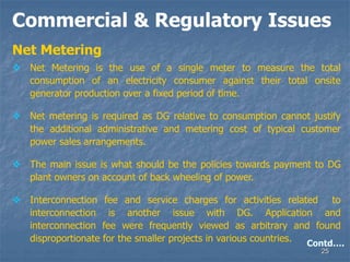 25
Commercial & Regulatory Issues
Net Metering
 Net Metering is the use of a single meter to measure the total
consumption of an electricity consumer against their total onsite
generator production over a fixed period of time.
 Net metering is required as DG relative to consumption cannot justify
the additional administrative and metering cost of typical customer
power sales arrangements.
 The main issue is what should be the policies towards payment to DG
plant owners on account of back wheeling of power.
 Interconnection fee and service charges for activities related to
interconnection is another issue with DG. Application and
interconnection fee were frequently viewed as arbitrary and found
disproportionate for the smaller projects in various countries. Contd….
 