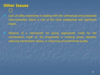 28
Other Issues
􀁺
 Lack of utility experience in dealing with the contractual and procedural
interconnection issues is one of the most widespread and significant
issues.
 Absence of a mechanism for giving appropriate credit for the
contributions made by DG proponents in meeting power demand,
reducing transmission losses, or improving environmental quality.
 