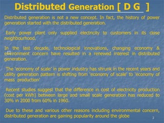 3
􀁺
Distributed Generation [ D G ]
Distributed generation is not a new concept. In fact, the history of power
generation started with the distributed generation.
Early power plant only supplied electricity to customers in its close
neighbourhood.
In the last decade, technological innovations, changing economy &
environment concern have resulted in a renewed interest in distributed
generation.
The ‘economy of scale’ in power industry has shrunk in the recent years and
utility generation pattern is shifting from ‘economy of scale’ to ‘economy of
mass production’
Recent studies suggest that the difference in cost of electricity production
(cost per kWh) between large and small scale generation has reduced to
30% in 2000 from 60% in 1960.
Due to these and various other reasons including environmental concern,
distributed generation are gaining popularity around the globe
 