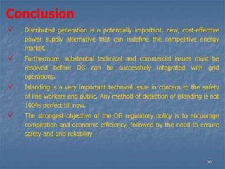30
Conclusion
 Distributed generation is a potentially important, new, cost-effective
power supply alternative that can redefine the competitive energy
market.
 Furthermore, substantial technical and commercial issues must be
resolved before DG can be successfully integrated with grid
operations.
 Islanding is a very important technical issue in concern to the safety
of line workers and public. Any method of detection of islanding is not
100% perfect till now.
 The strongest objective of the DG regulatory policy is to encourage
competition and economic efficiency, followed by the need to ensure
safety and grid reliability
 