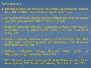 31
1. Islanding detection and connection requirements. O. Samuelsson, Member,
IEEE, and N. Stråth, 1-4244-1298-6/07/$25.00 ©2007 IEEE.
2. An Assessment of DG Islanding Detection Methods and Issues for Canada
July, 2004 CETC-Varennes 2004-074 (TR) 411-INVERT
3. Distributed Generation Islanding – Implications on Power System Dynamic
Performance. R. A. Walling, Senior Member, IEEE, and N. W. Miller,
Fellow, IEEE
4. Stråth, N., Islanding detection in power systems, Licentiate thesis, Dept
of Industrial Electrical Engineering and Automation, Lund University,
ISBN:91-88934-42-X, 2005.
5. California Distributed Energy Resource Guide website at
http://www.energy.ca.gov/distgen/index.html
6. IEEE Standard for Interconnecting Distributed Resources with Electric
Power Systems, IEEE, Standards Coordinating Committee 21, July 2003.
References :-
 