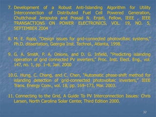 32
7. Development of a Robust Anti-Islanding Algorithm for Utility
Interconnection of Distributed Fuel Cell Powered Generation,
Chuttchaval Jeraputra and Prasad N. Enjeti, Fellow, IEEE , IEEE
TRANSACTIONS ON POWER ELECTRONICS, VOL. 19, NO. 5,
SEPTEMBER 2004
8. M. E. Ropp, “Design issues for grid-connected photovoltaic systems,”
Ph.D. dissertation, Georgia Inst. Technol., Atlanta, 1998.
9. G. A. Smith, P. A. Onions, and D. G. Infield, “Predicting islanding
operation of grid connected PV inverters,” Proc. Inst. Elect. Eng., vol.
147, no. 1, pp. 1–6, Jan. 2000
10.G. Hung, C. Chang, and C. Chen, “Automatic phase-shift method for
islanding detection of grid-connected photovoltaic inverters,” IEEE
Trans. Energy Conv., vol. 18, pp. 169–173, Mar. 2003.
11. Connecting to the Grid, A Guide To PV Interconnection Issues: Chris
Larsen, North Carolina Solar Center, Third Edition 2000.
 