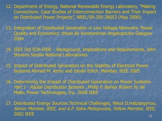33
12. Department of Energy, National Renewable Energy Laboratory, “Making
Connections: Case Studies of Interconnection Barriers and Their Impact
on Distributed Power Projects”, NREL/SR-200-28053 (May 2000).
13. Integration of Distributed Generation in Low Voltage Networks: Power
Quality and Economics: thesis By Konstantinos Angelopoulos Glasgow
2004
14. IEEE Std 929-2000 – Background, Implications and Requirements, John
Stevens Sandia National Laboratories
15. Impact of Distributed Generation on the Stability of Electrical Power
Systems Ahmed M. Azmy and István Erlich, Member, IEEE 2005
16. Determining the Impact of Distributed Generation on Power Systems:
Part 1 - Radial Distribution Systems , Philip P. Barker Robert W. de
Mello, Power Technologies, Inc. 2000 IEEE
17. Distributed Energy Sources:Technical Challenges, Nikos D.Hatziargyriou,
Senior Member, IEEE, and A.P. Sakis Meliopoulos, Fellow Member, IEEE,
2002 IEEE
 