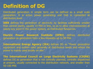 4
Definition of DG
Distributed generation in simple term can be defined as a small scale
generation. It is active power generating unit that is connected at
distribution level.
IEEE defines the generation of electricity by facilities sufficiently smaller
than central plants, usually 10 MW or less, so as to allow interconnection at
nearly any point in the power system, as Distributed Resources.
Electric Power Research Institute (EPRI) defines distributed
generation as generation from a few kilowatts up to 50 MW.
International Energy Agency (IEA) defines DG as “Power generation
equipment and system used generally at distribution levels and where the
power is mainly used locally on site”.
The International Council on Large Electricity Systems (CIGRE)
defines DG as generation that is not centrally planned, centrally dispatched
at present, usually connected to the distribution network, and smaller than
50-100 MW.
 